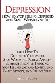Title: Depression: How To Stop Feeling Depressed and Start Winning At Life: (Learn How To: Declutter Your Mind, Stop Worrying, Relieve Anxiety, Eliminate Negative Thinking, Stop Feeling Sad and Lonely, End Panic Attacks, and Relieve Stress), Author: Nigel Francis