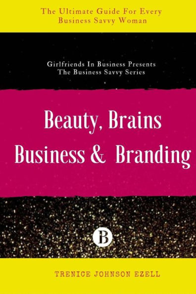 Beauty, Brains, Business & Branding: The Ultimate Guide For Every Business Savvy Woman