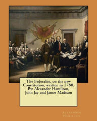 Title: The Federalist, on the new Constitution, written in 1788. By: Alexander Hamilton, John Jay and James Madison, Author: John Jay