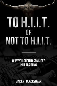 Title: To H.I.I.T. or Not to H.I.I.T.: Why You Should Consider H.I.I.T. Training, Author: Vincent Blackshear