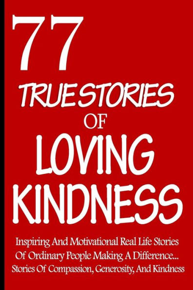 77 True Stories Of Loving Kindness: Inspiring And Motivational Real Life Stories Of Ordinary People Making A Difference... Stories Of Compassion, Generosity, And Kindness