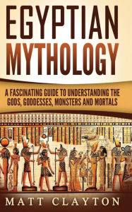 Title: Egyptian Mythology: A Fascinating Guide to Understanding the Gods, Goddesses, Monsters, and Mortals, Author: Matt Clayton