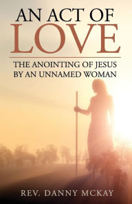 Title: An Act of Love: The Anointing of Jesus by an Unnamed Woman, Author: Danny McKay