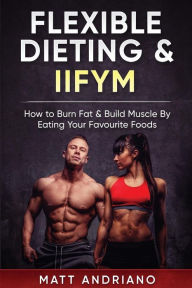 Title: Flexible Dieting & IIFYM: How to Burn Fat & Build Muscle By Eating Your Favourite Foods, Author: Matt Andriano