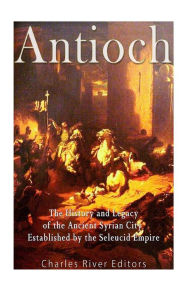 Title: Antioch: The History and Legacy of the Ancient Syrian City Established by the Seleucid Empire, Author: Charles River Editors