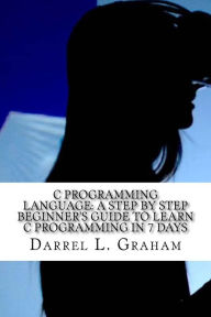 Title: C Programming Language: A Step by Step Beginner's Guide to Learn C Programming in 7 Days, Author: Darrel L Graham