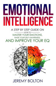 Title: Emotional Intelligence: A Step by Step Guide on How to Master Your Emotions, Raise Your Self Awareness, and Improve Your EQ, Author: Jeremy Bolton