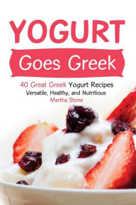Title: Yogurt Goes Greek: 40 Great Greek Yogurt Recipes - Versatile, Healthy, and Nutritious, Author: Martha Stone