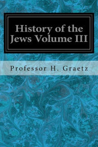 Title: History of the Jews Volume III: From the Revolt Against the Zendik (511 C.E.) to the Capture of St. Jean d'Acre by the Mahometans (1291 C.E.), Author: Professor H Graetz