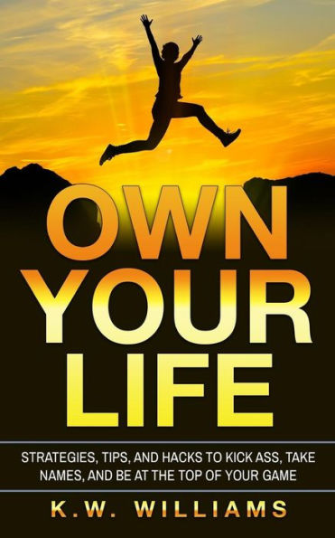 Own Your Life: Strategies, Tips, And Hacks To Kick Ass, Take Names, Be At The Top Of Game