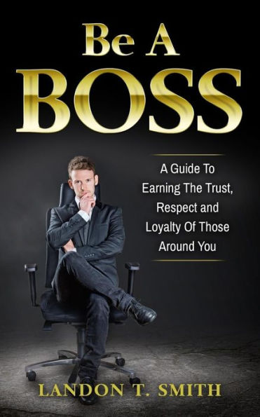 Be A Boss: Guide To Earning The Trust, Respect And Loyalty Of Those Around You
