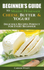 Title: Beginners Guide to Making Homemade Cheese, Butter & Yogurt: Delicious Recipes Perfect for Every Beginner!, Author: Carson Wyatt