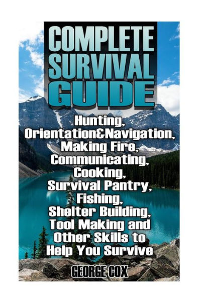 Complete Survival Guide: Hunting, Orientation&Navigation, Making Fire, Communicating, Cooking, Survival Pantry, Fishing, Shelter Building, Tool Making and Other Skills to Help You Survive: (Survival Guide, Survival Gear)