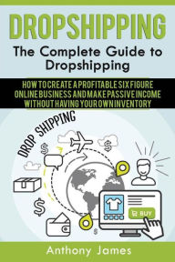 Title: Dropshipping: The Complete Guide to Dropshipping (How to Create a Profitable Six Figure Online Business and Make Passive Income Without Having Your Own Inventory), Author: Anthony James