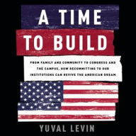 Title: A Time to Build: From Family and Community to Congress and the Campus, How Recommitting to Our Institutions Can Revive the American Dream, Author: Yuval Levin