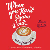 Title: When You Kant Figure It Out, Ask a Philosopher: Timeless Wisdom for Modern Dilemmas, Author: Marie Robert