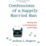 Title: Confessions of a Happily Married Man: Finding God in the Messiness of Marriage, Author: Joshua L Rogers