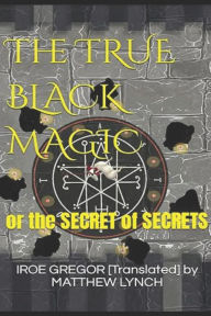 Title: The TRUE BLACK MAGIC: or the SECRET of SECRETS, Author: IROE G... [Translated] by MATTHEW LYNCH