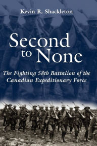 Title: Second to None: The Fighting 58th Battalion of the Canadian Expeditionary Force, Author: Kevin R. Shackleton