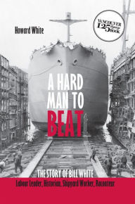 Title: A Hard Man to Beat: The Story of Bill White: Labour Leader, Historian, Shipyard Worker, Raconteur, Author: Howard White