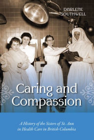 Title: Caring and Compassion: A History of the Sisters of St. Ann in Health Care in British Columbia, Author: Darlene Southwell