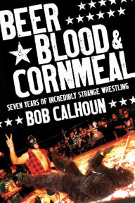 Title: Beer, Blood and Cornmeal: Seven Years of Incredibly Strange Wrestling, Author: Bob Calhoun