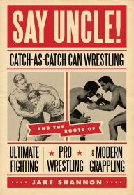 Title: Say Uncle!: Catch-As-Catch Can Wrestling and the Roots of Ultimate Fighting, Pro Wrestling & Modern Grappling, Author: Jake Shannon