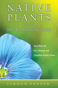 Title: Native Plants for the Short Season Yard: Best Picks for the Chinook and Canadian Prairie Zones, Author: Lyndon Penner