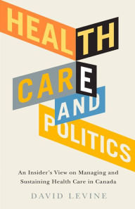 Title: Health Care and Politics: An Insider's View on Managing and Sustaining Health Care in Canada, Author: David Levine