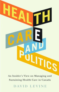 Title: Health Care and Politics: An Insider's View on Managing and Sustaining Health Care in Canada, Author: David Levine