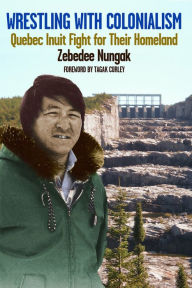 Title: Wrestling with Colonialism on Steroids: Quebec Inuit Fight for Their Homeland, Author: Zebedee Nungak