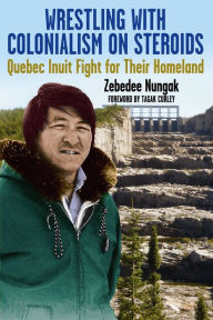 Title: Wrestling with Colonialism On Steroids: Quebec Inuit Fight for Their Homeland, Author: Zebedee Nungak