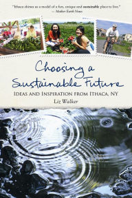 Title: Choosing a Sustainable Future: Ideas and Inspiration from Ithaca, NY, Author: Liz Walker