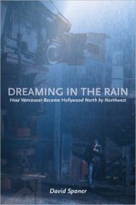 Title: Dreaming in the Rain: How Vancouver Became Hollywood North by Northwest, Author: David Spaner
