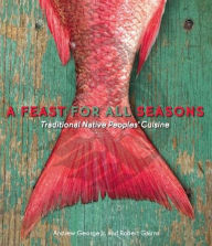 Title: A Feast for All Seasons: Traditional Native Peoples' Cuisine, Author: Andrew George