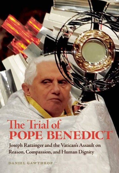 the Trial of Pope Benedict: Joseph Ratzinger and Vatican's Assault on Reason, Compassion, Human Dignity