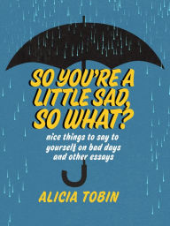 Title: So You're a Little Sad, So What?: Nice Things to Say to Yourself on Bad Days and Other Essays, Author: Alicia Tobin