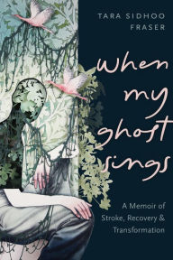 Title: When My Ghost Sings: A Memoir of Stroke, Recovery, and Transformation, Author: Tara Sidhoo Fraser