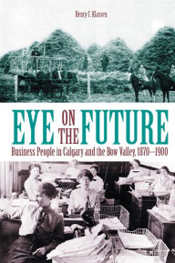 Title: Eye on the Future: Business People in Calgary and the Bow Valley, 1870-1900, Author: Henry C. Klassen