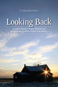 Title: Looking Back: Canadian Women's Prairie Memoirs and Intersections of Culture, History, and Identity, Author: S. Leigh Matthews