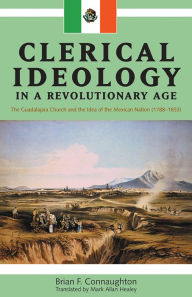 Title: Clerical Ideology in a Revolutionary Age: The Guadalajara Church and the Idea of the Mexican Nation, 1788-1853, Author: Brian F. Connaughton