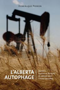 Title: L'Alberta Autophage: Identités, mythes et discours du pétrole dans l'Ouest canadien, Author: Dominique Perron