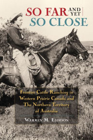 Title: So Far and Yet so Close: Frontier Cattle Ranching in Western Prairie Canada and the Northern Territory of Australia, Author: Warren Elofson