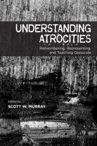 Title: Understanding Atrocities: Remembering, Representing and Teaching Genocide, Author: Scott W. Murray
