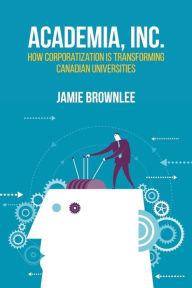 Title: Academia, Inc.: How Corporatization Is Transforming Canadian Universities, Author: Jamie Brownlee