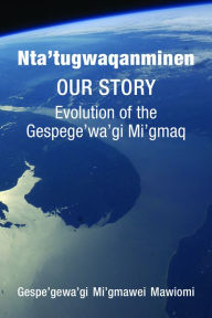 Title: Nta'tugwaqanminen: Our Story: Evolution of the Gespe'gewa'gi Mi'gmaq, Author: Gespe'gewa'gi Mi'gmawei Mawiomi
