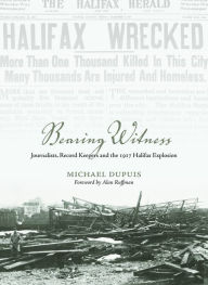 Title: Bearing Witness: Journalists, Record Keepers and the 1917 Halifax Explosion, Author: Michael Dupuis