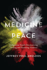 Title: The Medicine of Peace: Indigenous Youth Decolonizing Healing and Resisting Violence, Author: Jeffrey Paul Ansloos