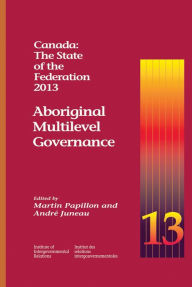 Title: Canada: The State of the Federation, 2013: Aboriginal Multilevel Governance, Author: Martin Papillon