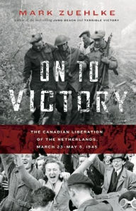 Title: On to Victory: The Canadian Liberation of the Netherlands, March 23-May 5, 1945, Author: Mark Zuehlke